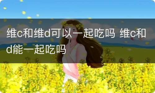 维c和维d可以一起吃吗 维c和d能一起吃吗