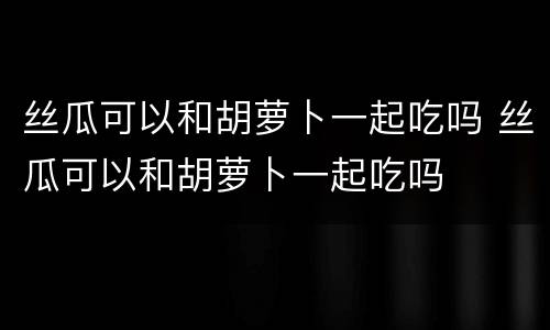 丝瓜可以和胡萝卜一起吃吗 丝瓜可以和胡萝卜一起吃吗