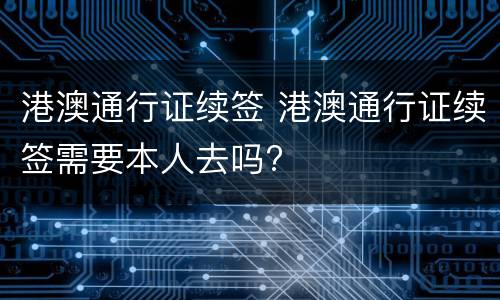 港澳通行证续签 港澳通行证续签需要本人去吗?
