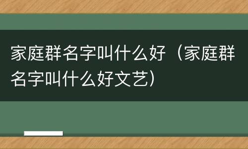 家庭群名字叫什么好（家庭群名字叫什么好文艺）