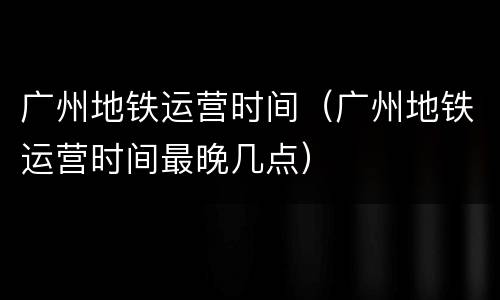 广州地铁运营时间（广州地铁运营时间最晚几点）