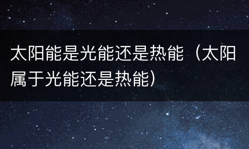 太阳能是光能还是热能（太阳属于光能还是热能）
