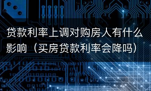 贷款利率上调对购房人有什么影响（买房贷款利率会降吗）