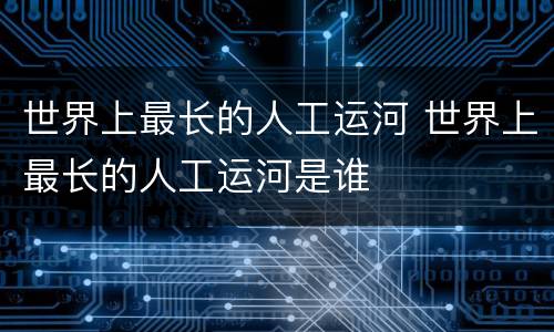 世界上最长的人工运河 世界上最长的人工运河是谁