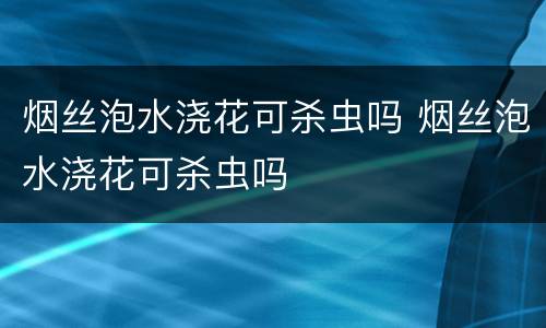 烟丝泡水浇花可杀虫吗 烟丝泡水浇花可杀虫吗