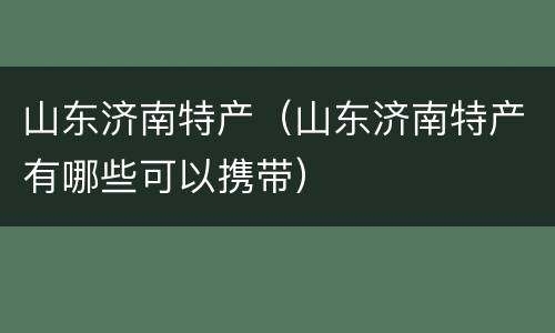 山东济南特产（山东济南特产有哪些可以携带）