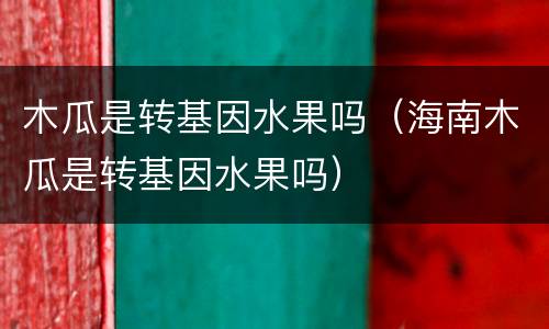 木瓜是转基因水果吗（海南木瓜是转基因水果吗）