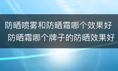 防晒喷雾和防晒霜哪个效果好 防晒霜哪个牌子的防晒效果好