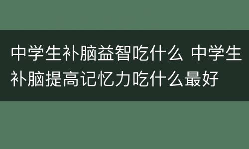中学生补脑益智吃什么 中学生补脑提高记忆力吃什么最好