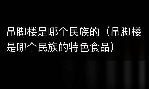 吊脚楼是哪个民族的（吊脚楼是哪个民族的特色食品）
