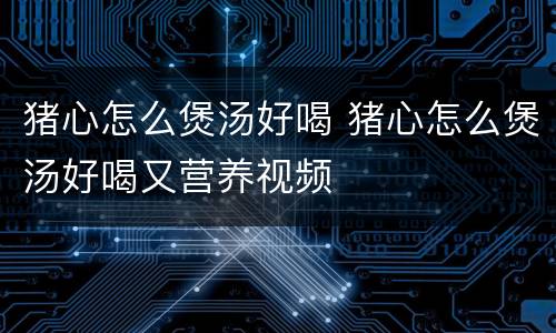 猪心怎么煲汤好喝 猪心怎么煲汤好喝又营养视频