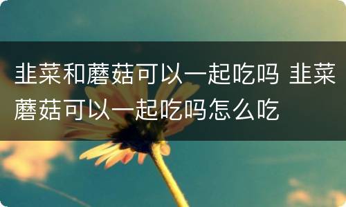 韭菜和蘑菇可以一起吃吗 韭菜蘑菇可以一起吃吗怎么吃