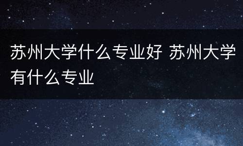 苏州大学什么专业好 苏州大学有什么专业