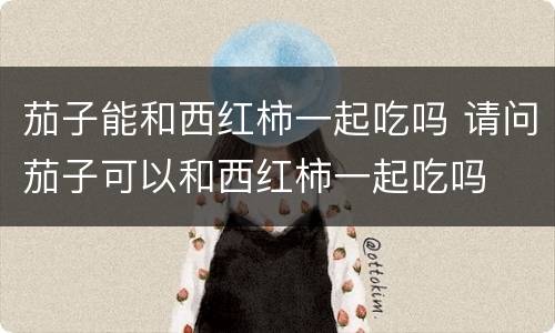 茄子能和西红柿一起吃吗 请问茄子可以和西红柿一起吃吗