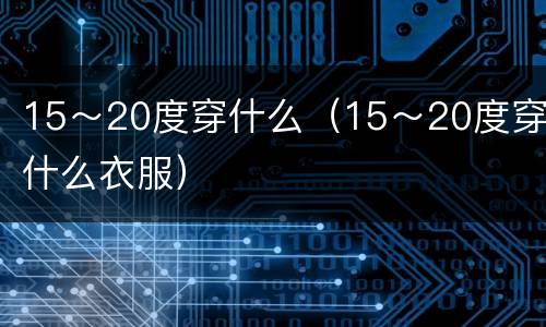 15～20度穿什么（15～20度穿什么衣服）