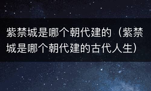 紫禁城是哪个朝代建的（紫禁城是哪个朝代建的古代人生）