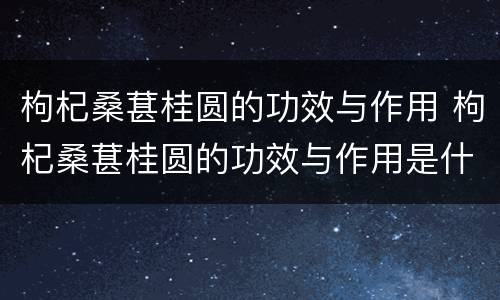 枸杞桑葚桂圆的功效与作用 枸杞桑葚桂圆的功效与作用是什么
