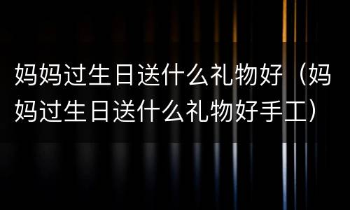 妈妈过生日送什么礼物好（妈妈过生日送什么礼物好手工）