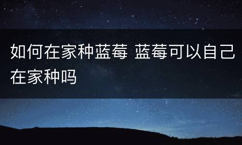 如何在家种蓝莓 蓝莓可以自己在家种吗