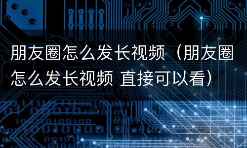 朋友圈怎么发长视频（朋友圈怎么发长视频 直接可以看）