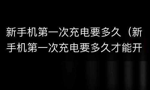新手机第一次充电要多久（新手机第一次充电要多久才能开机）