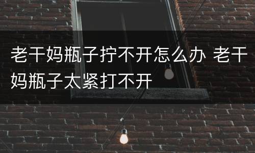 老干妈瓶子拧不开怎么办 老干妈瓶子太紧打不开