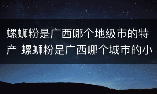 螺蛳粉是广西哪个地级市的特产 螺蛳粉是广西哪个城市的小吃