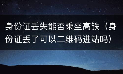 身份证丢失能否乘坐高铁（身份证丢了可以二维码进站吗）