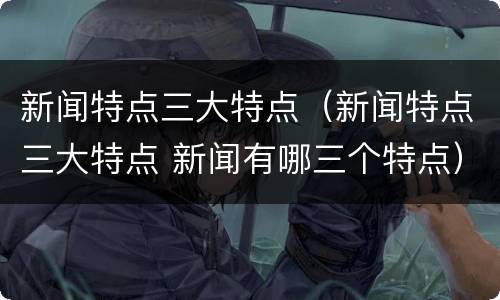 新闻特点三大特点（新闻特点三大特点 新闻有哪三个特点）