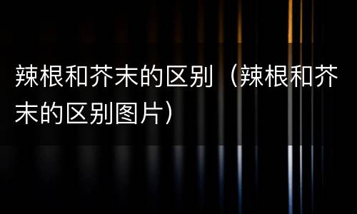 辣根和芥末的区别（辣根和芥末的区别图片）