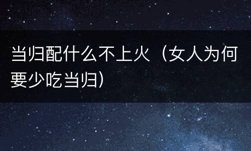 当归配什么不上火（女人为何要少吃当归）
