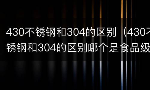 430不锈钢和304的区别（430不锈钢和304的区别哪个是食品级）