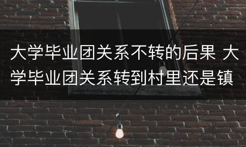 大学毕业团关系不转的后果 大学毕业团关系转到村里还是镇里