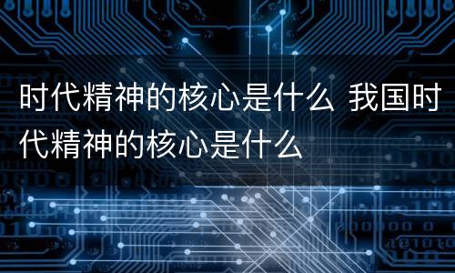 时代精神的核心是什么 我国时代精神的核心是什么
