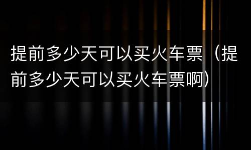 提前多少天可以买火车票（提前多少天可以买火车票啊）