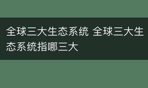 全球三大生态系统 全球三大生态系统指哪三大