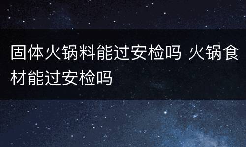 固体火锅料能过安检吗 火锅食材能过安检吗