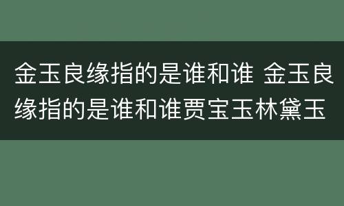 金玉良缘指的是谁和谁 金玉良缘指的是谁和谁贾宝玉林黛玉贾宝玉薛宝钗