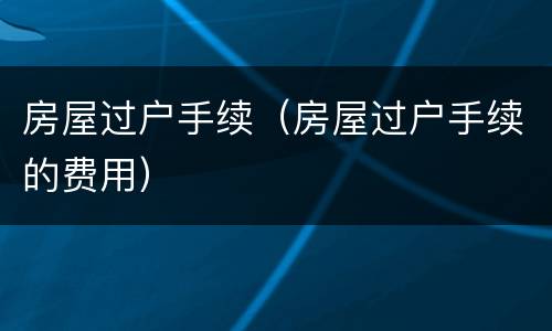 房屋过户手续（房屋过户手续的费用）