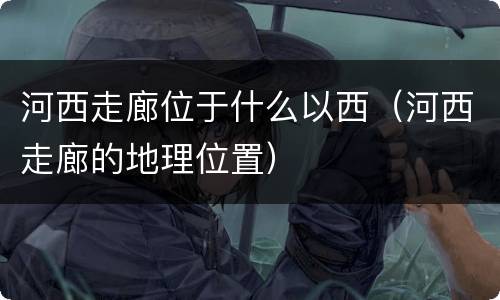 河西走廊位于什么以西（河西走廊的地理位置）