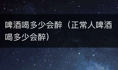 啤酒喝多少会醉（正常人啤酒喝多少会醉）