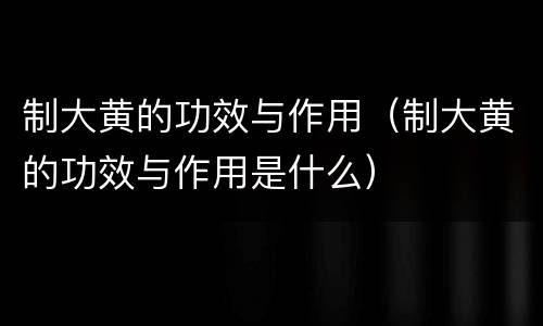 制大黄的功效与作用（制大黄的功效与作用是什么）