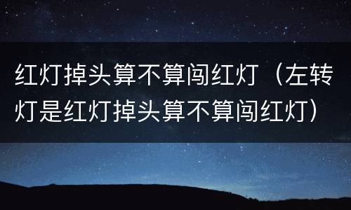 红灯掉头算不算闯红灯（左转灯是红灯掉头算不算闯红灯）