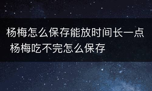 杨梅怎么保存能放时间长一点 杨梅吃不完怎么保存