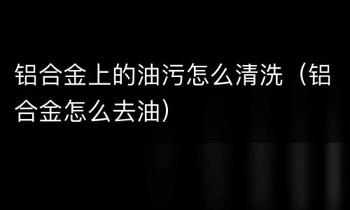 铝合金上的油污怎么清洗（铝合金怎么去油）