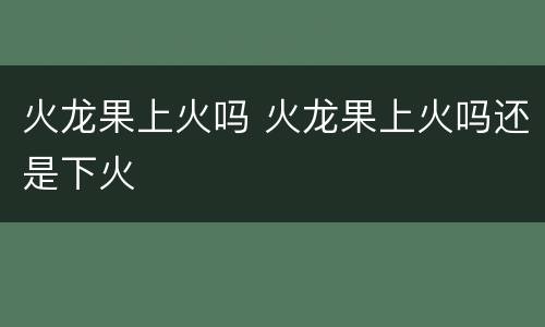 火龙果上火吗 火龙果上火吗还是下火
