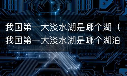 我国第一大淡水湖是哪个湖（我国第一大淡水湖是哪个湖泊）