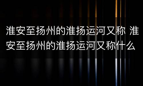 淮安至扬州的淮扬运河又称 淮安至扬州的淮扬运河又称什么河