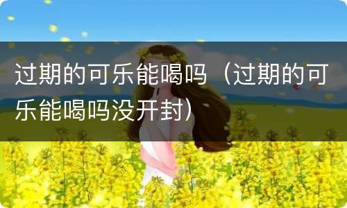 过期的可乐能喝吗（过期的可乐能喝吗没开封）