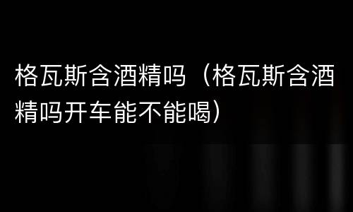 格瓦斯含酒精吗（格瓦斯含酒精吗开车能不能喝）